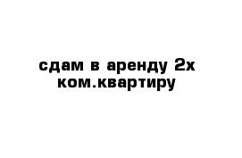 сдам в аренду 2х ком.квартиру